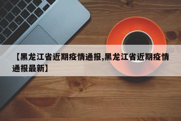 【黑龙江省近期疫情通报,黑龙江省近期疫情通报最新】