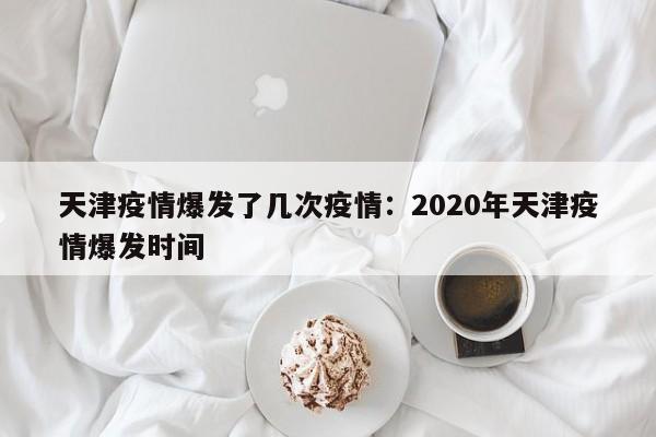 天津疫情爆发了几次疫情:2020年天津疫情爆发时间