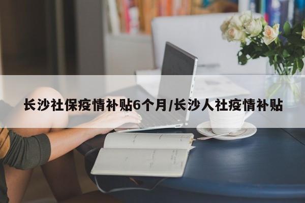 长沙社保疫情补贴6个月/长沙人社疫情补贴