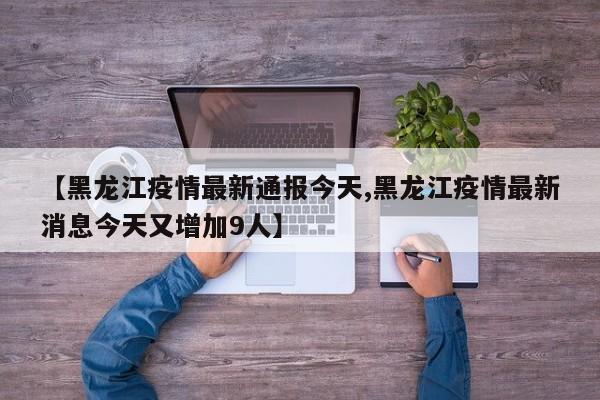 【黑龙江疫情最新通报今天,黑龙江疫情最新消息今天又增加9人】