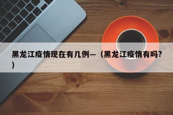 黑龙江疫情现在有几例—(黑龙江疫情有吗?)