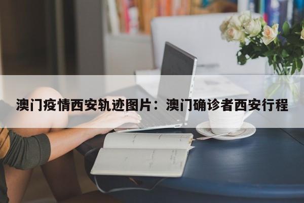 澳门疫情西安轨迹图片:澳门确诊者西安行程