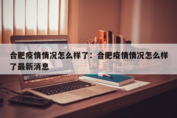 合肥疫情情况怎么样了:合肥疫情情况怎么样了最新消息
