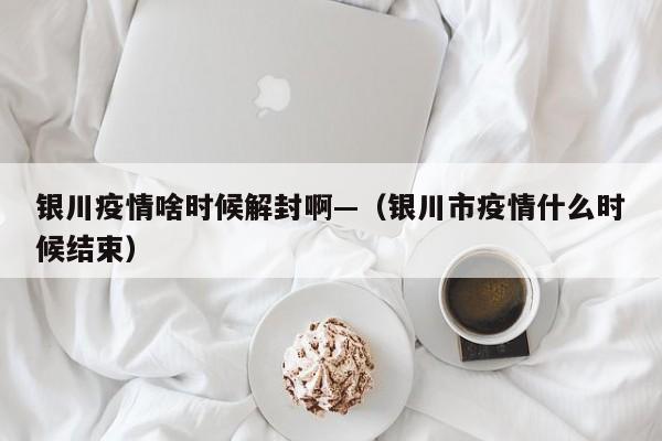 银川疫情啥时候解封啊—(银川市疫情什么时候结束)