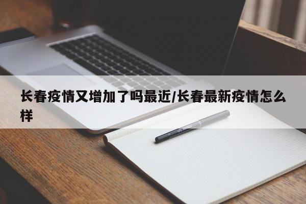 长春疫情又增加了吗最近/长春最新疫情怎么样