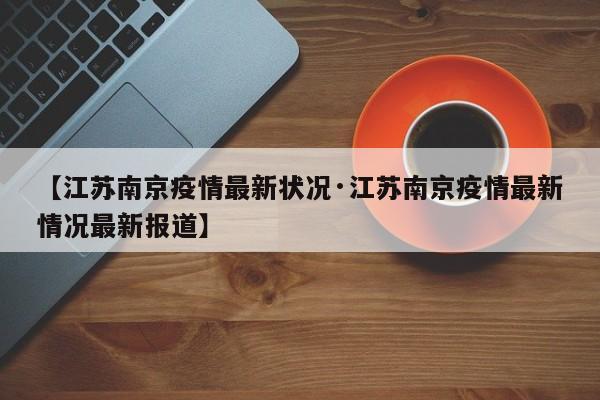 【江苏南京疫情最新状况·江苏南京疫情最新情况最新报道】