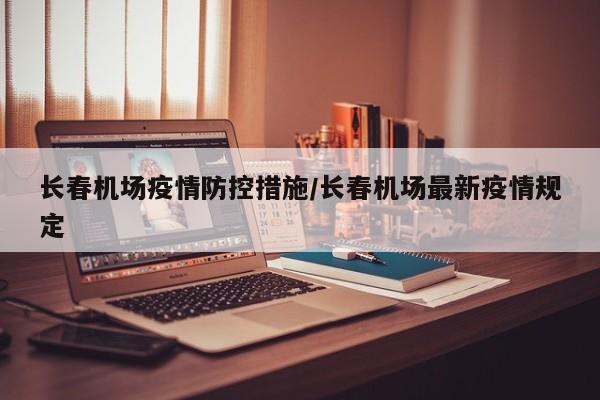 长春机场疫情防控措施/长春机场最新疫情规定