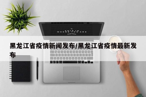 黑龙江省疫情新闻发布/黑龙江省疫情最新发布