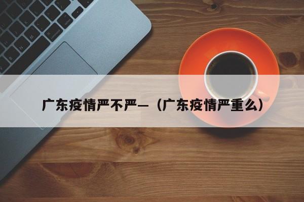 广东疫情严不严—(广东疫情严重么)
