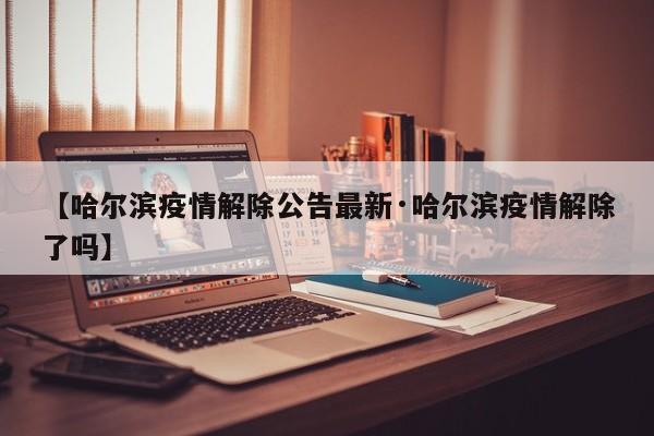 【哈尔滨疫情解除公告最新·哈尔滨疫情解除了吗】