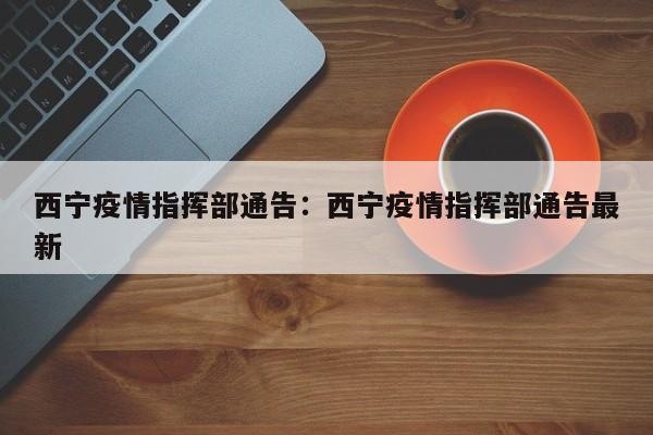 西宁疫情指挥部通告:西宁疫情指挥部通告最新