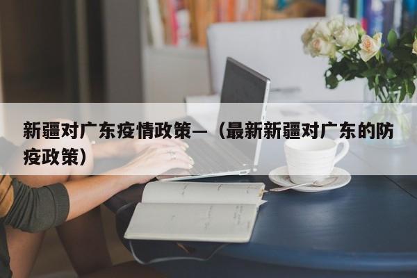 新疆对广东疫情政策—(最新新疆对广东的防疫政策)