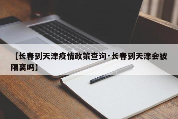 【长春到天津疫情政策查询·长春到天津会被隔离吗】