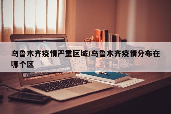 乌鲁木齐疫情严重区域/乌鲁木齐疫情分布在哪个区