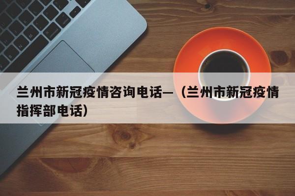 兰州市新冠疫情咨询电话—(兰州市新冠疫情指挥部电话)