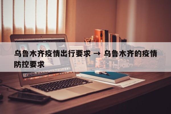 乌鲁木齐疫情出行要求 → 乌鲁木齐的疫情防控要求
