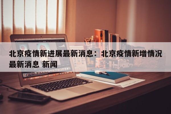 北京疫情新进展最新消息:北京疫情新增情况最新消息 新闻