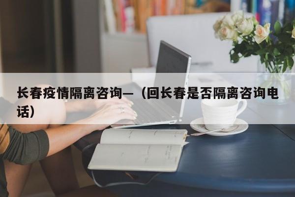 长春疫情隔离咨询—(回长春是否隔离咨询电话)