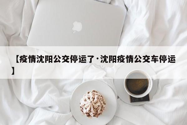 【疫情沈阳公交停运了·沈阳疫情公交车停运】
