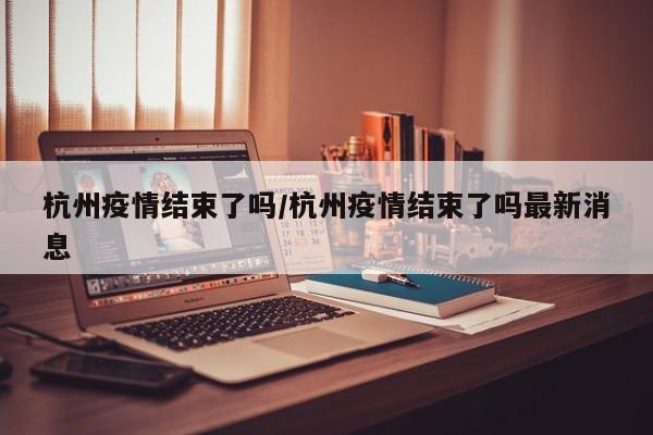 杭州疫情结束了吗/杭州疫情结束了吗最新消息