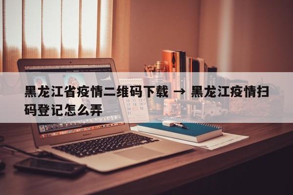 黑龙江省疫情二维码下载 → 黑龙江疫情扫码登记怎么弄