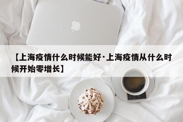 【上海疫情什么时候能好·上海疫情从什么时候开始零增长】