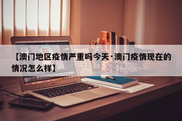 【澳门地区疫情严重吗今天·澳门疫情现在的情况怎么样】