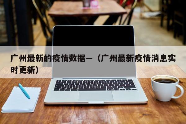 广州最新的疫情数据—(广州最新疫情消息实时更新)