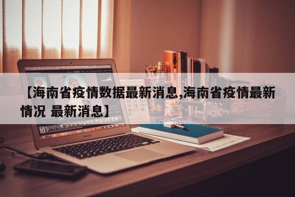 【海南省疫情数据最新消息,海南省疫情最新情况 最新消息】