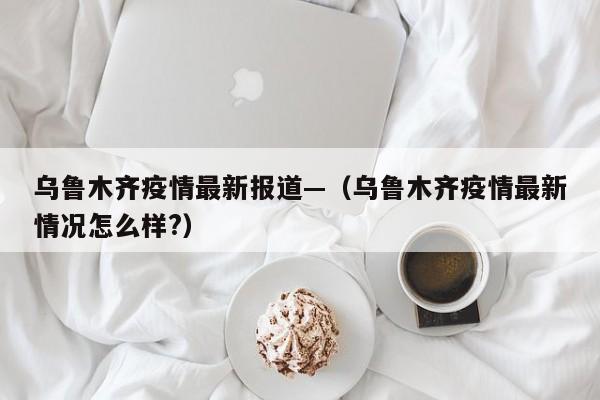 乌鲁木齐疫情最新报道—(乌鲁木齐疫情最新情况怎么样?)