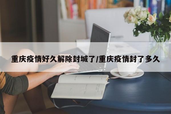 重庆疫情好久解除封城了/重庆疫情封了多久