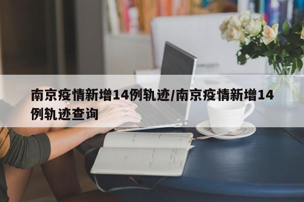 南京疫情新增14例轨迹/南京疫情新增14例轨迹查询