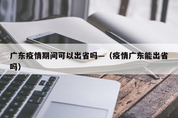 广东疫情期间可以出省吗—(疫情广东能出省吗)