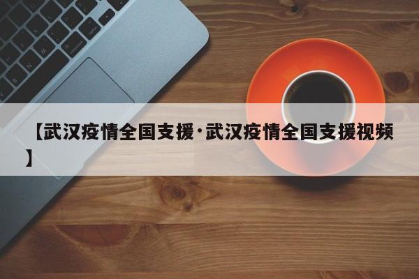 【武汉疫情全国支援·武汉疫情全国支援视频】