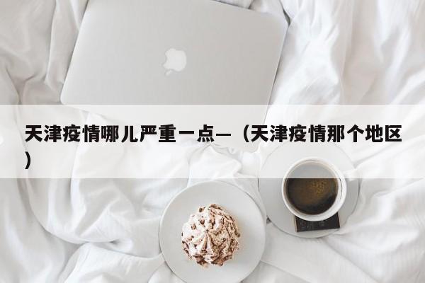 天津疫情哪儿严重一点—(天津疫情那个地区)