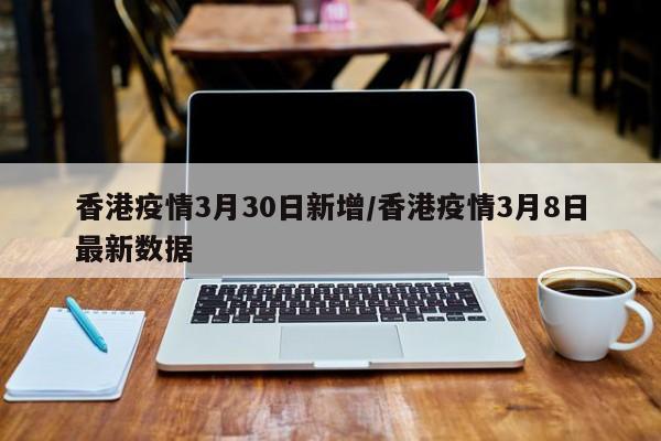 香港疫情3月30日新增/香港疫情3月8日最新数据
