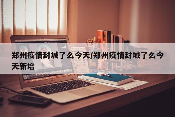 郑州疫情封城了么今天/郑州疫情封城了么今天新增