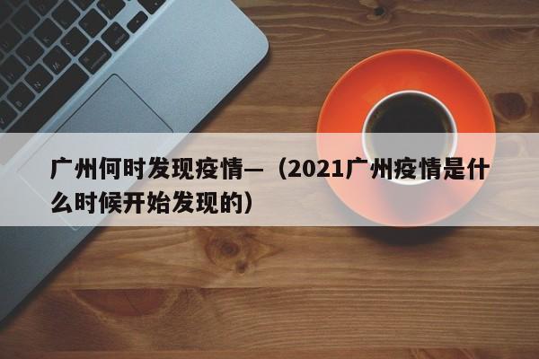 广州何时发现疫情—(2021广州疫情是什么时候开始发现的)