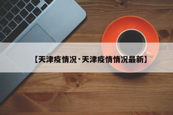 【天津疫情况·天津疫情情况最新】