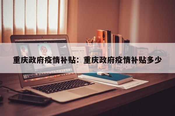 重庆政府疫情补贴:重庆政府疫情补贴多少
