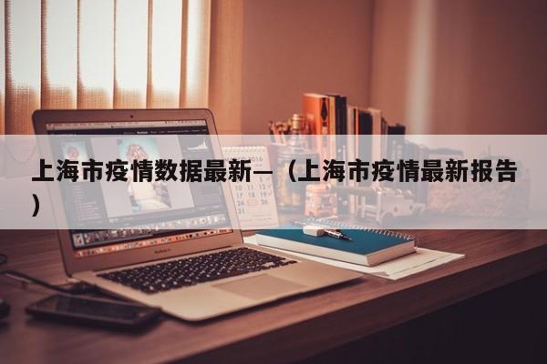 上海市疫情数据最新—(上海市疫情最新报告)
