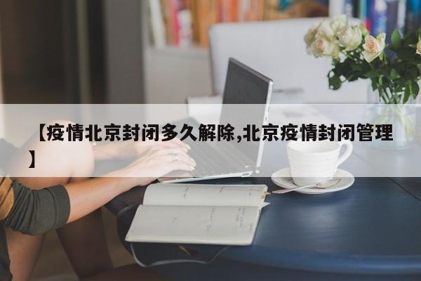 【疫情北京封闭多久解除,北京疫情封闭管理】
