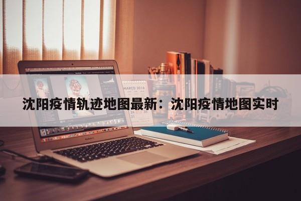 沈阳疫情轨迹地图最新:沈阳疫情地图实时