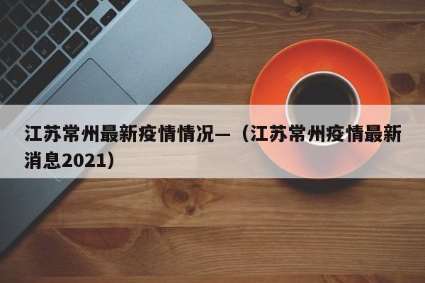 江苏常州最新疫情情况—(江苏常州疫情最新消息2021)