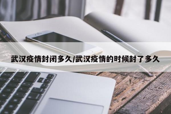 武汉疫情封闭多久/武汉疫情的时候封了多久