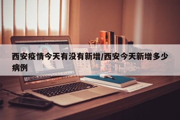 西安疫情今天有没有新增/西安今天新增多少病例