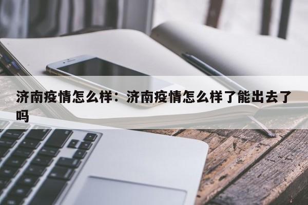 济南疫情怎么样：济南疫情怎么样了能出去了吗