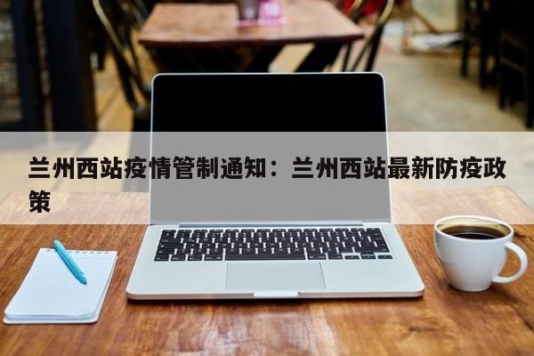 兰州西站疫情管制通知:兰州西站最新防疫政策