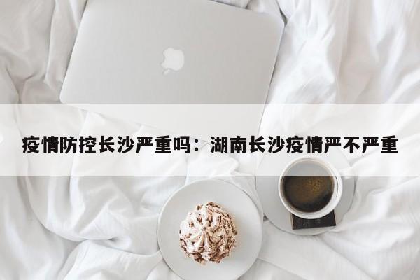 疫情防控长沙严重吗:湖南长沙疫情严不严重