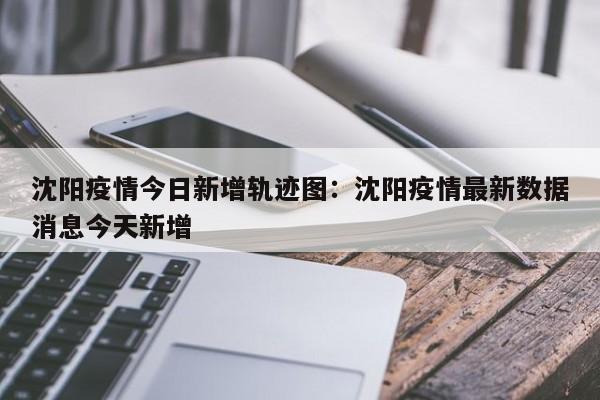 沈阳疫情今日新增轨迹图:沈阳疫情最新数据消息今天新增